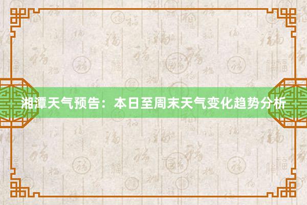 湘潭天气预告：本日至周末天气变化趋势分析